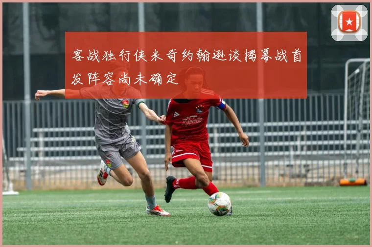 客战独行侠米奇约翰逊谈揭幕战首发阵容尚未确定