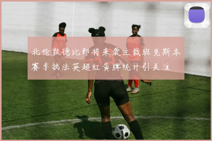 北伦敦德比即将来袭主裁班克斯本赛季执法英超红黄牌统计引关注