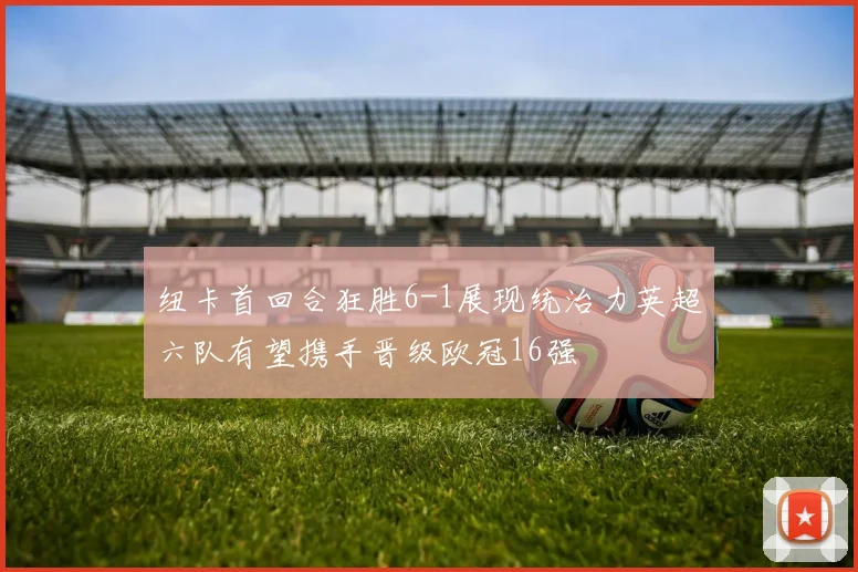 纽卡首回合狂胜6-1展现统治力英超六队有望携手晋级欧冠16强