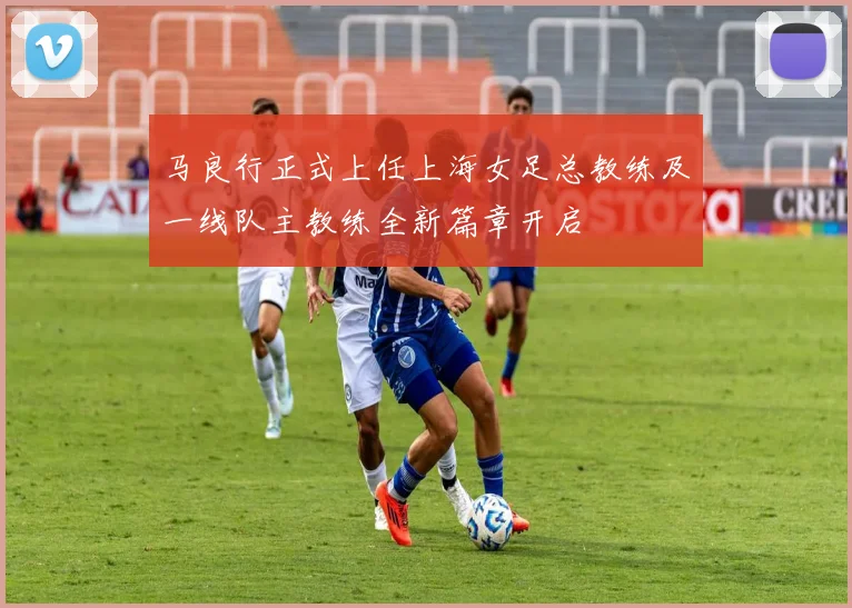 马良行正式上任上海女足总教练及一线队主教练全新篇章开启