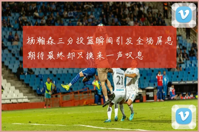 杨瀚森三分投篮瞬间引发全场屏息期待最终却只换来一声叹息