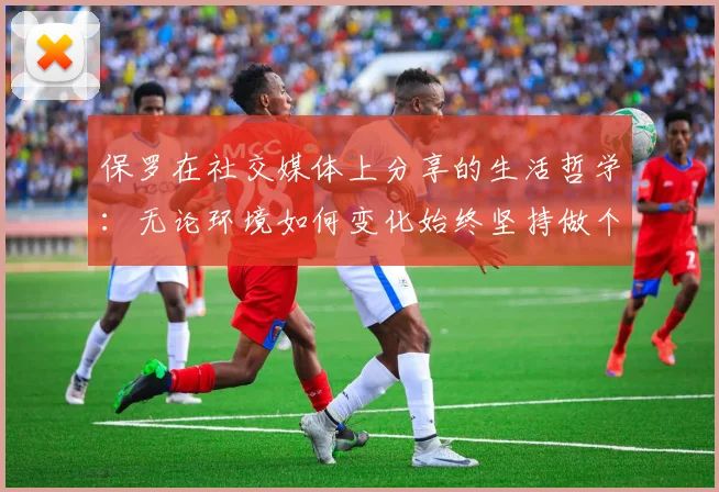 保罗在社交媒体上分享的生活哲学：无论环境如何变化始终坚持做个好人