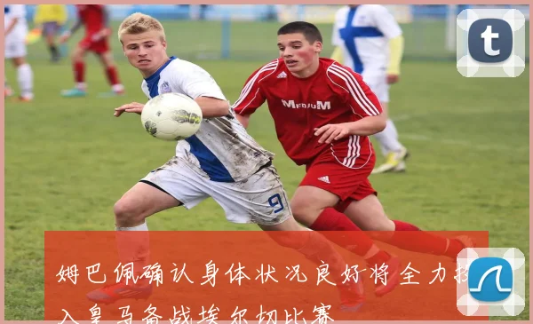 姆巴佩确认身体状况良好将全力投入皇马备战埃尔切比赛