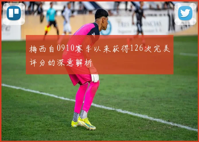 梅西自0910赛季以来获得126次完美评分的深意解析