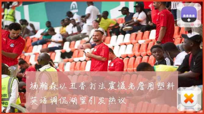 杨瀚森以丑香打法震慑老詹用塑料英语调侃湖蜜引发热议