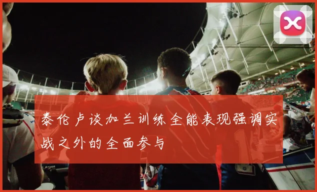 泰伦卢谈加兰训练全能表现强调实战之外的全面参与