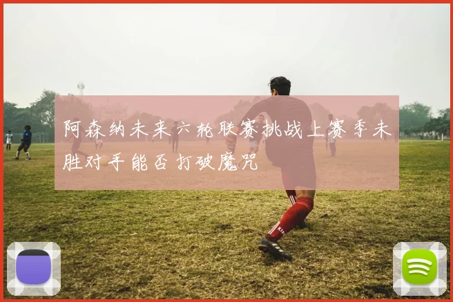 阿森纳未来六轮联赛挑战上赛季未胜对手能否打破魔咒