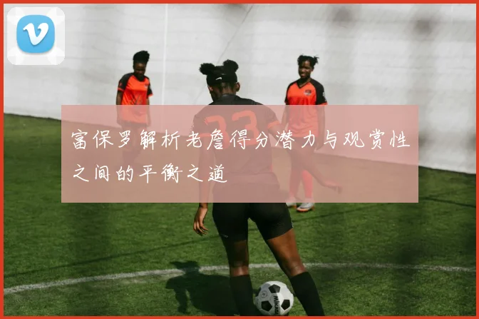 富保罗解析老詹得分潜力与观赏性之间的平衡之道