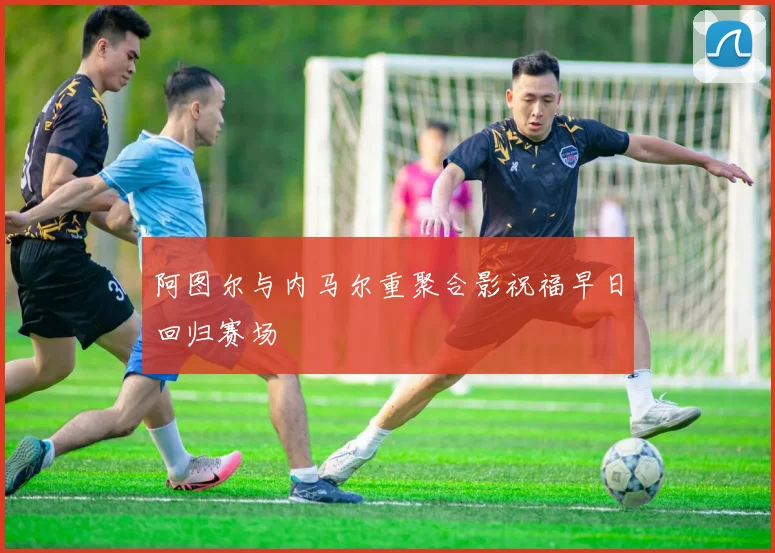 阿图尔与内马尔重聚合影祝福早日回归赛场