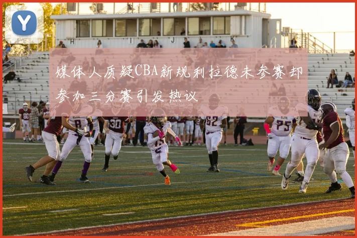 媒体人质疑CBA新规利拉德未参赛却参加三分赛引发热议