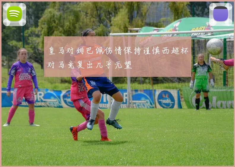 皇马对姆巴佩伤情保持谨慎西超杯对马竞复出几乎无望