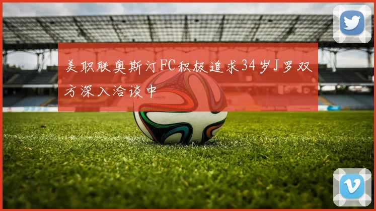 美职联奥斯汀FC积极追求34岁J罗双方深入洽谈中
