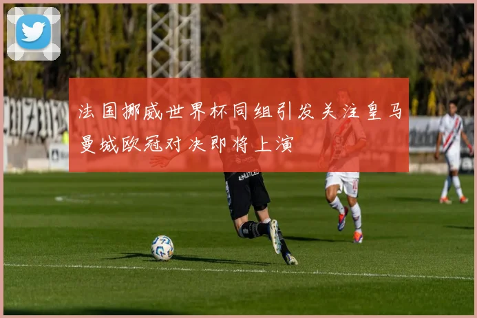 法国挪威世界杯同组引发关注皇马曼城欧冠对决即将上演