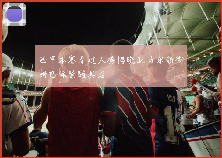 西甲本赛季过人榜揭晓亚马尔领衔姆巴佩紧随其后