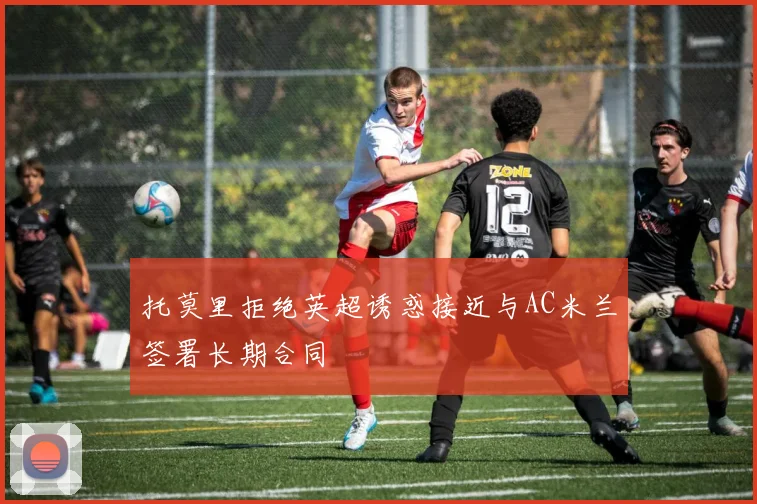 托莫里拒绝英超诱惑接近与AC米兰签署长期合同