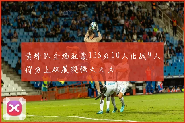 黄蜂队全场狂轰136分10人出战9人得分上双展现强大火力