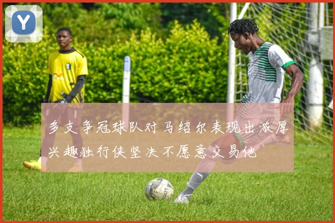 多支争冠球队对马绍尔表现出浓厚兴趣独行侠坚决不愿意交易他