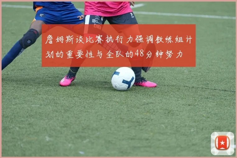 詹姆斯谈比赛执行力强调教练组计划的重要性与全队的48分钟努力