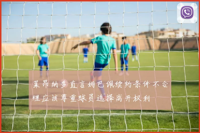 莱昂纳多直言姆巴佩续约条件不合理应该尊重球员选择离开权利