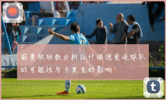 前曼联助教分析拉什福德重返球队的可能性与卡里克的影响
