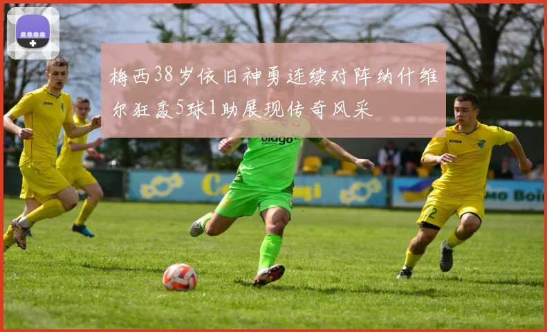 梅西38岁依旧神勇连续对阵纳什维尔狂轰5球1助展现传奇风采