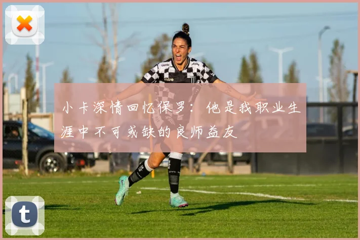 小卡深情回忆保罗：他是我职业生涯中不可或缺的良师益友