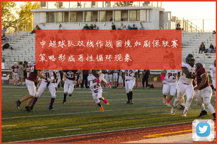 中超球队双线作战困境加剧保联赛策略形成恶性循环现象