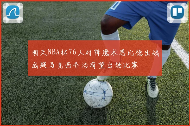 明天NBA杯76人对阵魔术恩比德出战成疑马克西乔治有望出场比赛