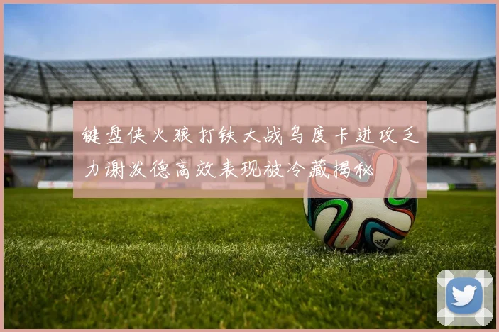 键盘侠火狼打铁大战乌度卡进攻乏力谢泼德高效表现被冷藏揭秘