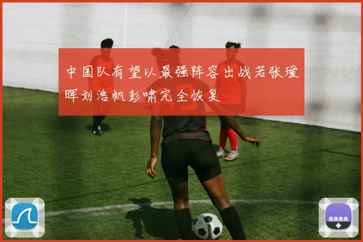 中国队有望以最强阵容出战若张瑷晖刘浩帆彭啸完全恢复