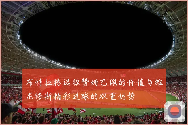 布特拉格诺称赞姆巴佩的价值与维尼修斯精彩进球的双重优势