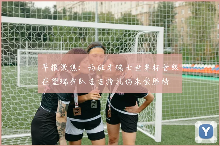 早报聚焦：西班牙瑞士世界杯晋级在望瑞典队苦苦挣扎仍未尝胜绩