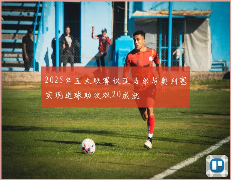 2025年五大联赛仅亚马尔与奥利塞实现进球助攻双20成就