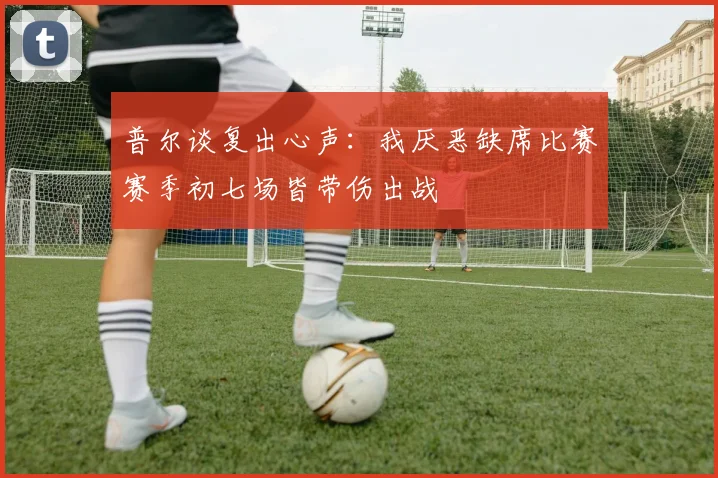 普尔谈复出心声：我厌恶缺席比赛赛季初七场皆带伤出战