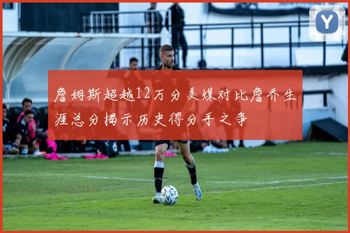 詹姆斯超越12万分美媒对比詹乔生涯总分揭示历史得分手之争