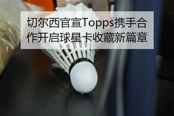 切尔西官宣Topps携手合作开启球星卡收藏新篇章（TIANBOSPORTS）